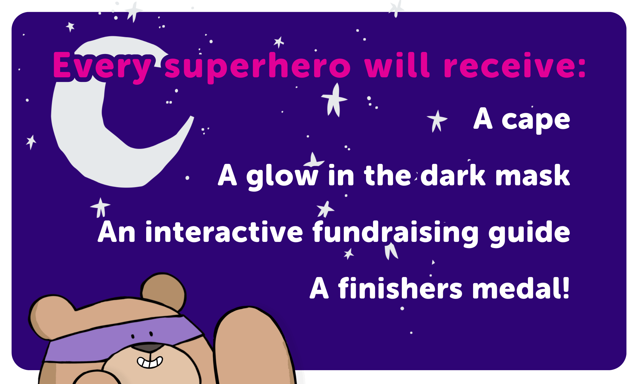 An image of Ashley bear pointing at a sign saying. Every superhero will receive a cape, a glow in the dark mask, an interactive fundraising guide and a finishers medal. 
